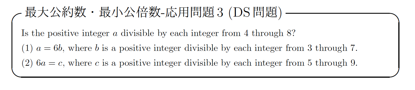 GMAT 数学 解き方最大公約数・最小公倍数-応用問題 3 (DS 問題)Is the positive integer a divisible by each integer from 4 through 8? (1) a = 6b, where b is a positive integer divisible by each integer from 3 through 7.(2) 6a = c, where c is a positive integer divisible by each integer from 5 through 9.
